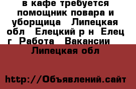 в кафе требуется помощник повара и уборщица - Липецкая обл., Елецкий р-н, Елец г. Работа » Вакансии   . Липецкая обл.